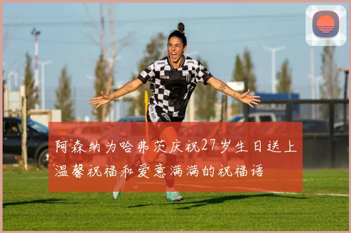 阿森纳为哈弗茨庆祝27岁生日送上温馨祝福和爱意满满的祝福语