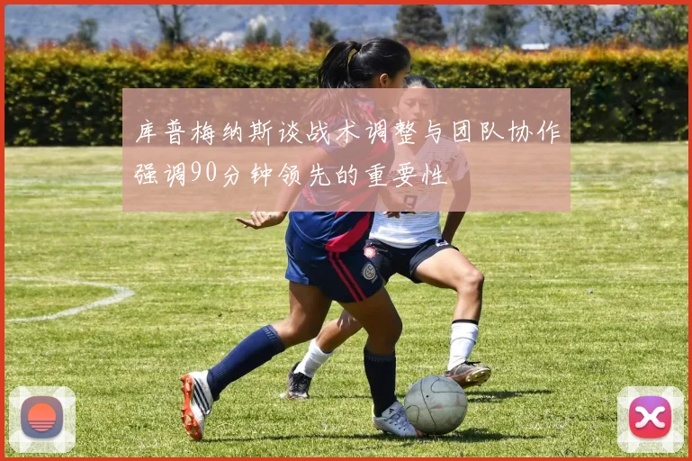 库普梅纳斯谈战术调整与团队协作强调90分钟领先的重要性