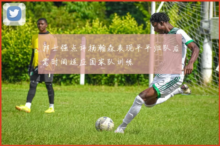郭士强点评杨瀚森表现平平归队后需时间适应国家队训练