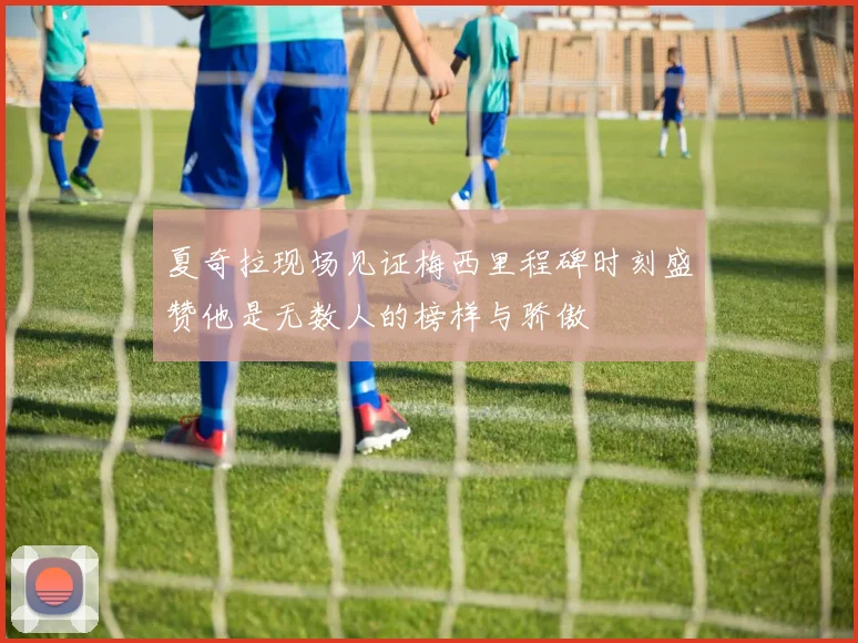 夏奇拉现场见证梅西里程碑时刻盛赞他是无数人的榜样与骄傲