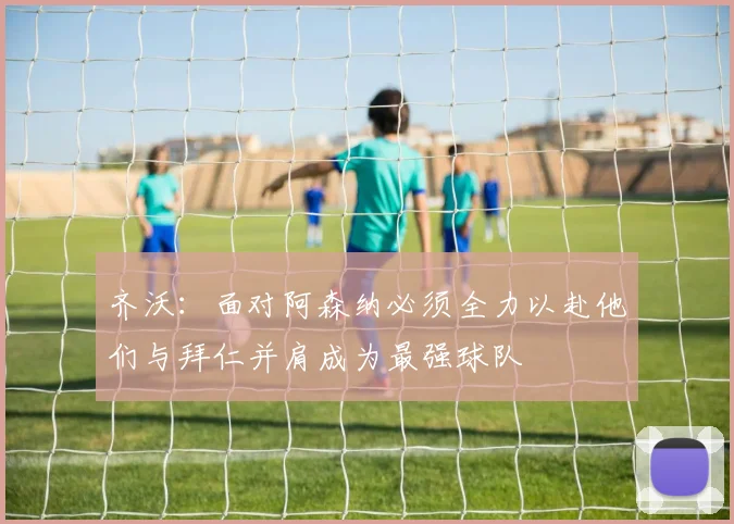 齐沃：面对阿森纳必须全力以赴他们与拜仁并肩成为最强球队