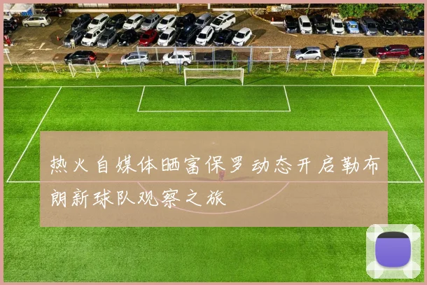 热火自媒体晒富保罗动态开启勒布朗新球队观察之旅