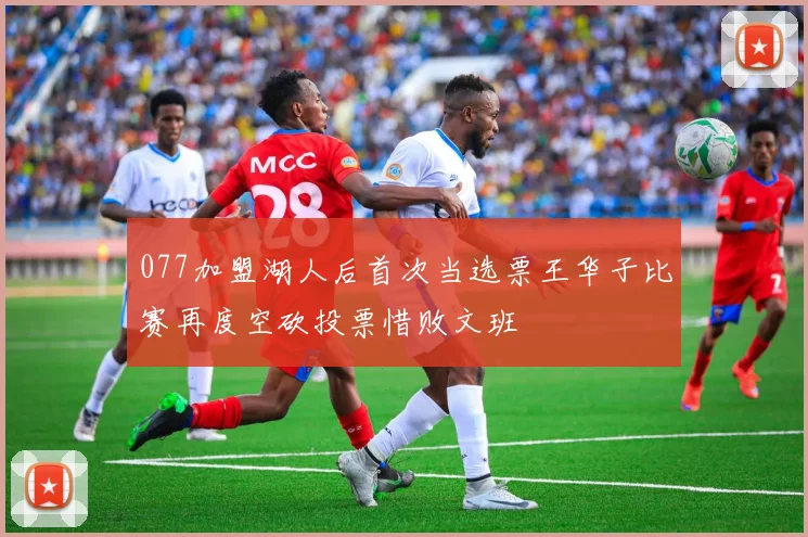 077加盟湖人后首次当选票王华子比赛再度空砍投票惜败文班