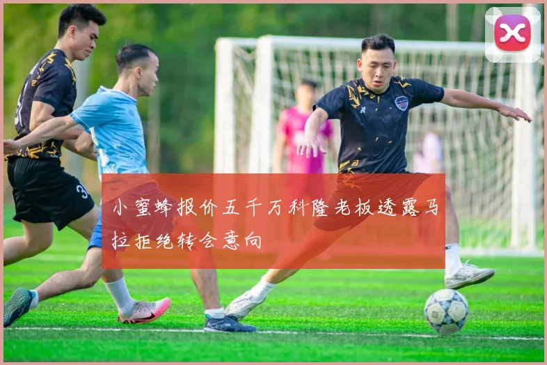 小蜜蜂报价五千万科隆老板透露马拉拒绝转会意向