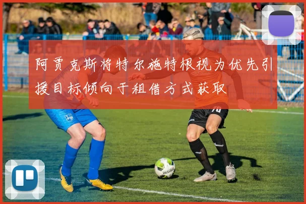 阿贾克斯将特尔施特根视为优先引援目标倾向于租借方式获取
