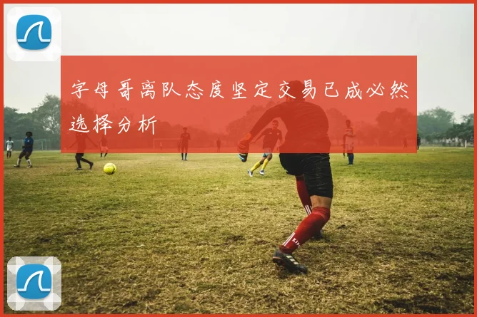 字母哥离队态度坚定交易已成必然选择分析