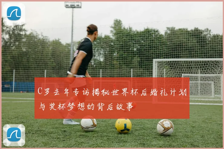 C罗去年专访揭秘世界杯后婚礼计划与奖杯梦想的背后故事