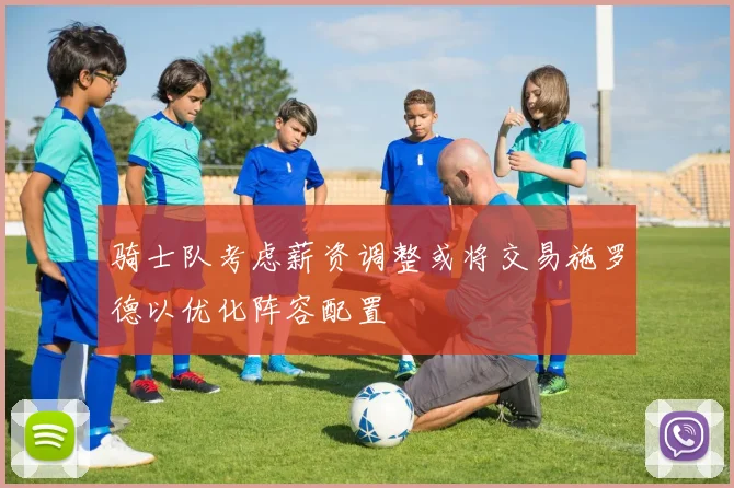 骑士队考虑薪资调整或将交易施罗德以优化阵容配置