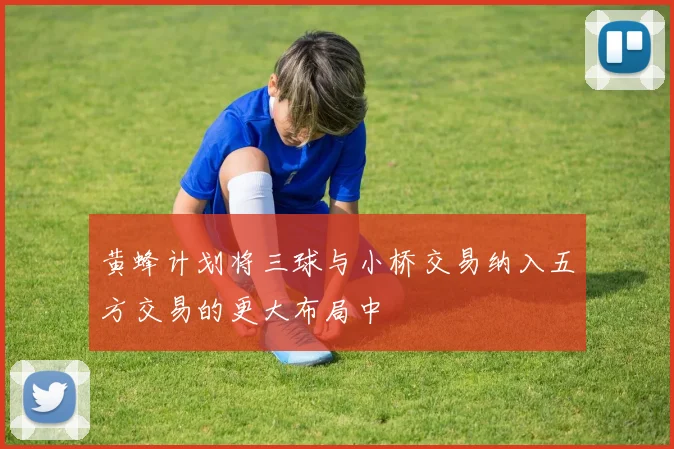 黄蜂计划将三球与小桥交易纳入五方交易的更大布局中