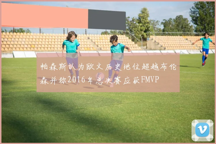 帕森斯认为欧文历史地位超越布伦森并称2016年总决赛应获FMVP